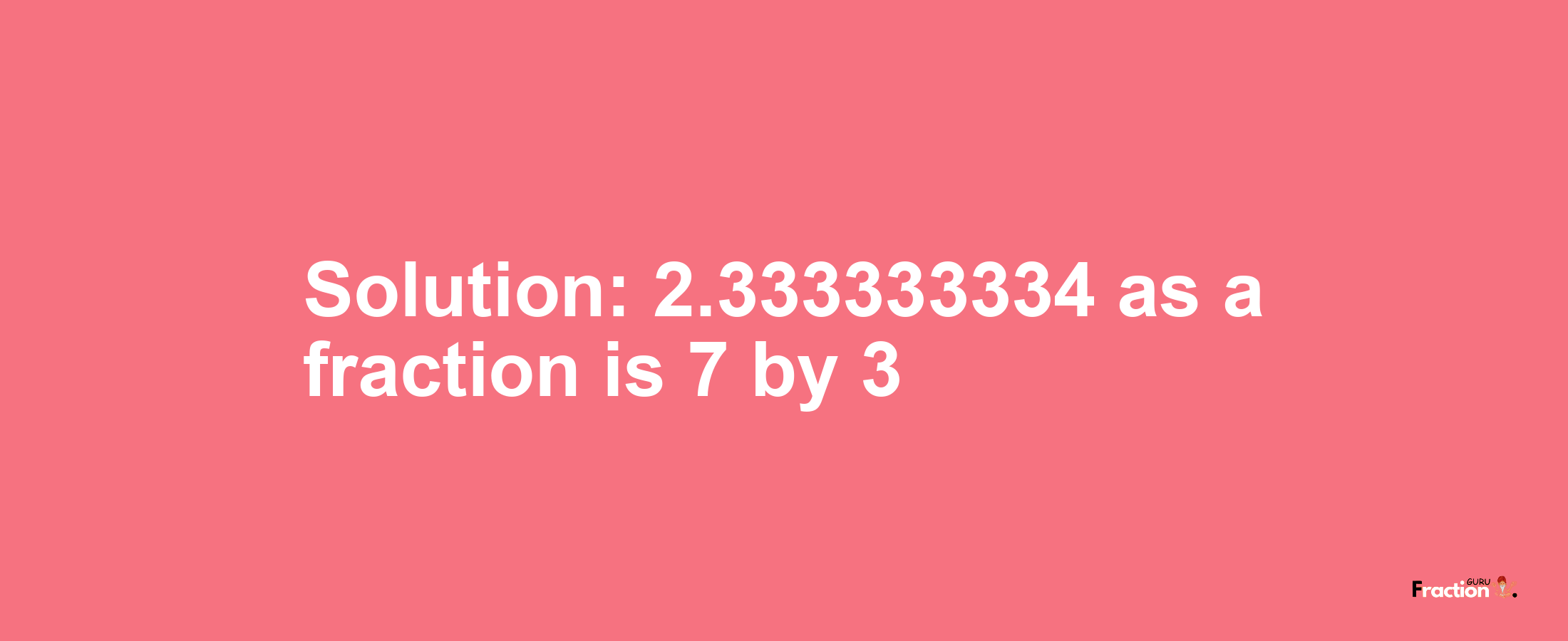 Solution:2.333333334 as a fraction is 7/3